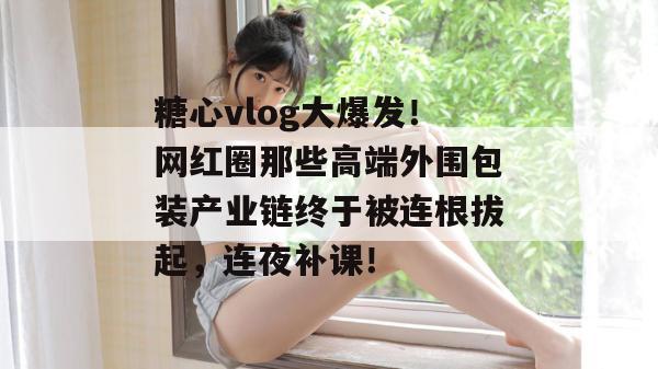 糖心vlog大爆发!网红圈那些高端外围包装产业链终于被连根拔起,连夜补课!