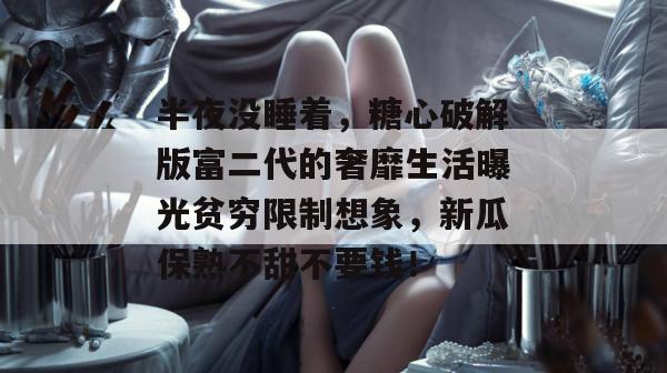 半夜没睡着，糖心破解版富二代的奢靡生活曝光贫穷限制想象，新瓜保熟不甜不要钱！
