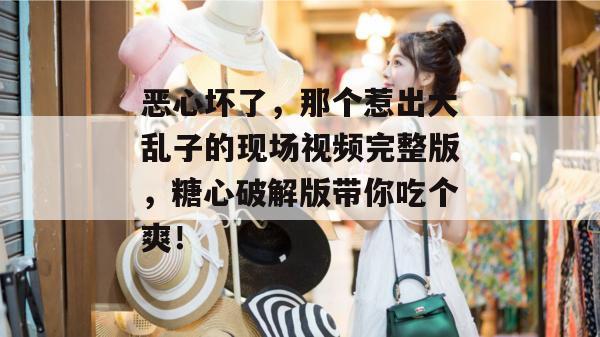 恶心坏了,那个惹出大乱子的现场视频完整版,糖心破解版带你吃个爽!
