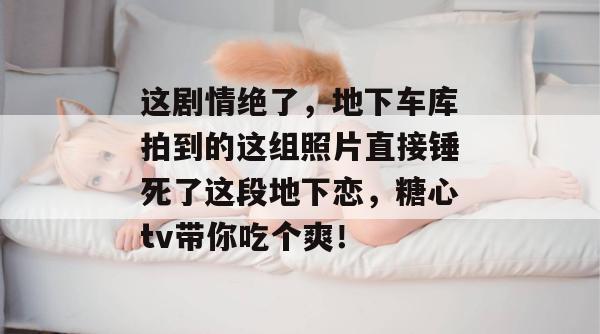 这剧情绝了，地下车库拍到的这组照片直接锤死了这段地下恋，糖心tv带你吃个爽！
