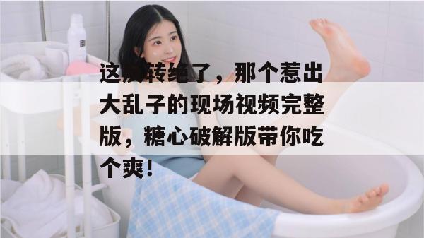 这反转绝了，那个惹出大乱子的现场视频完整版，糖心破解版带你吃个爽！