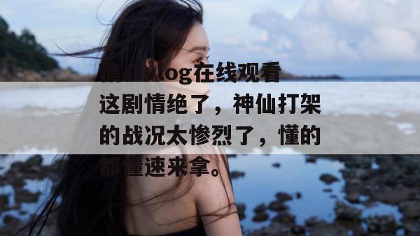 糖心vlog在线观看这剧情绝了，神仙打架的战况太惨烈了，懂的都懂速来拿。