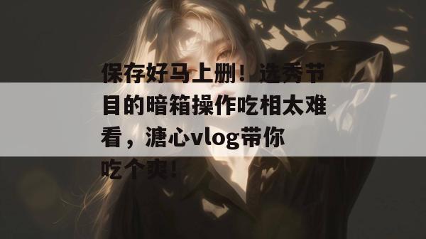 保存好马上删！选秀节目的暗箱操作吃相太难看，溏心vlog带你吃个爽！